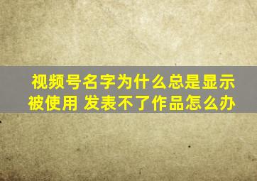 视频号名字为什么总是显示被使用 发表不了作品怎么办